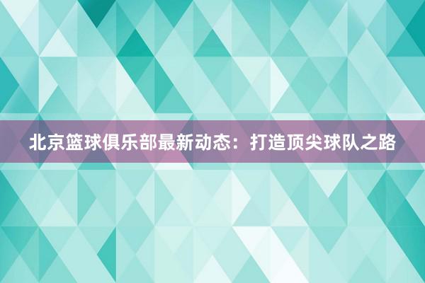 北京篮球俱乐部最新动态：打造顶尖球队之路